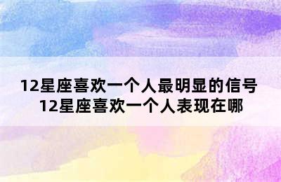 12星座喜欢一个人最明显的信号 12星座喜欢一个人表现在哪